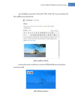 การออกแบบพัฒนาเว็บไซต์รูปแบบ Blog ด้วย Wordpress

รายการสาคัญที่ควรระบุก่อนคลิก “ใส่ ลงในหน้า” ก็คือ “หัวข้อ” หรื อ Title ของภาพโดยควรใส่
ข้อความที่สื่อความหมายเกี่ยวกับภาพ

รู ปที่ 29 ภาพทีนามาวางในหน้ า
่

การทางานกับภาพ เช่น การปรับขนาด การลบภาพ ทาได้โดยคลิกที่ภาพ จะปรากฏไอคอน
ทางานกับภาพ ดังนี้

รู ปที่ 30 ไอคอนทางานกับภาพ

20

 