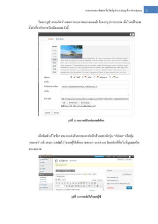 การออกแบบพัฒนาเว็บไซต์รูปแบบ Blog ด้วย Wordpress

ไอคอนรู ปวงกลมขีดทับแทนการลบภาพออกจากหน้า ไอคอนรู ปกรอบภาพ เพื่อไปแก้ไขการ
ตั้งค่าเกี่ยวกับภาพโดยมีจอภาพ ดังนี้

รู ปที่ 31 จอภาพปรับแต่ งภาพทีเ่ ลือก

เมื่อพิมพ์/แก้ไขข้อความ ตกแต่งด้วยภาพและบันทึกด้วยการคลิกปุ่ ม “อัปเดต” หรื อปุ่ ม
“เผยแพร่ ” แล้ว สามารถสลับไปโหมดผูใช้เพื่อตรวจสอบการแสดงผล โดยคลิกที่ชื่อเว็บที่มุมบนซ้าย
้
ของจอภาพ

รู ปที่ 32 การสลับไปโหมดผู้ใช้

21

 