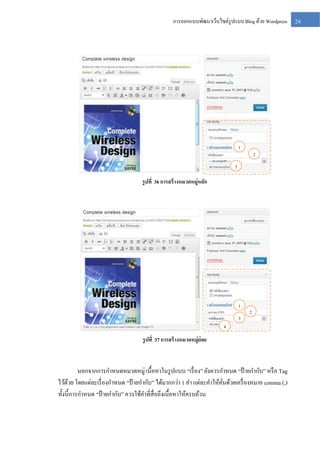 การออกแบบพัฒนาเว็บไซต์รูปแบบ Blog ด้วย Wordpress

1

2

3

รู ปที่ 36 การสร้ างหมวดหมู่หลัก

1
3

2

4

รู ปที่ 37 การสร้ างหมวดหมู่ย่อย

นอกจากการกาหนดหมวดหมู่ เนื้อหาในรู ปแบบ “เรื่ อง” ยังควรกาหนด “ป้ ายกากับ” หรื อ Tag
ไว้ดวย โดยแต่ละเรื่ องกาหนด “ป้ ายกากับ” ได้มากกว่า 1 คา แต่ละคาให้คนด้วยเครื่ องหมาย comma (,)
้
ั่
ทั้งนี้การกาหนด “ป้ ายกากับ” ควรใช้คาที่สื่อถึงเนื้อหาให้ครบถ้วน

24

 