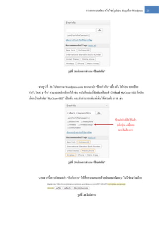 การออกแบบพัฒนาเว็บไซต์รูปแบบ Blog ด้วย Wordpress

รู ปที่ 38 ส่ วนการทางาน “ป้ ายกากับ”

จากรู ปที่ 38 โปรแกรม Wordpress.com จะแนะนา “ป้ ายกากับ” เบื้องต้นให้ก่อน หากป้ าย
กากับใดตรง “ใจ” สามารถคลิกเลือกได้ เช่น หนังสื อเล่มนี้จดพิมพ์โดยสานักพิมพ์ McGraw-Hill ก็คลิก
ั
เลือกป้ ายกากับ “McGraw-Hill” เป็ นต้น และยังสามารถพิมพ์เพิ่มได้ตามต้องการ เช่น

ป้ ายกากับที่ใส่ไว้แล้ว
คลิกปุ่ ม x เพื่อลบ
หากไม่ตองการ
้

รู ปที่ 39 ส่ วนการทางาน “ป้ ายกากับ”

นอกจากนี้ควรกาหนดค่า “ลิงก์ถาวร” ให้สื่อความหมายด้วยคาภาษาอังกฤษ ไม่มีช่องว่างด้วย

รู ปที่ 40 ลิงก์ ถาวร

25

 