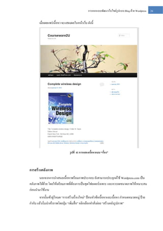 การออกแบบพัฒนาเว็บไซต์รูปแบบ Blog ด้วย Wordpress

เมื่อเผยแพร่ เนื้อหา จะแสดงผลในหน้าเว็บ ดังนี้

รู ปที่ 41 การแสดงเนือหาแบบ “เรื่อง”
้

การสร้ างคลังภาพ
นอกจากการนาเสนอเนื้อหาพร้อมภาพประกอบ ยังสามารถประยุกต์ใช้ Wordpress.com เป็ น
คลังภาพได้ดวย โดยให้เตรี ยมภาพที่ตองการเป็ นชุดโฟลเดอร์เฉพาะ และควรลดขนาดภาพให้เหมาะสม
้
้
ก่อนนามาใช้งาน
จากนั้นเข้าสู่ โหมด “การสร้างเรื่ องใหม่” ป้ อนหัวข้อเนื้อหาและเนื้อหา กาหนดหมวดหมู่ ป้ าย
กากับ แล้วเริ่ มนาเข้าภาพโดยปุ่ ม “เพิ่มสื่ อ” คลิกเลือกคาสั่งย่อย “สร้างคลังรู ปภาพ”

26

 