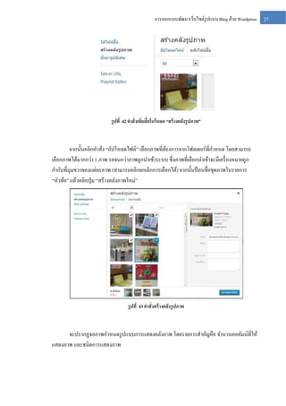 การออกแบบพัฒนาเว็บไซต์รูปแบบ Blog ด้วย Wordpress

รู ปที่ 42 คาสั่งเพิมสื่อในโหมด “สร้ างคลังรู ปภาพ”
่

จากนั้นคลิกคาสั่ง “อัปโหลดไฟล์” เลือกภาพที่ตองการจากโฟลเดอร์ ที่กาหนด โดยสามารถ
้
เลือกภาพได้มากกว่า 1 ภาพ รอจนกว่าภาพถูกนาเข้าระบบ ซึ่ งภาพที่เลือกนาเข้าจะมีเครื่ องหมายถูก
กากับที่มุมขวาของแต่ละภาพ (สามารถคลิกยกเลิกการเลือกได้) จากนั้นป้ อนชื่อชุดภาพในรายการ
“หัวข้อ” แล้วคลิกปุ่ ม “สร้างคลังภาพใหม่”

รู ปที่ 43 คาสั่งสร้ างคลังรู ปภาพ

จะปรากฏจอภาพกาหนดรู ปแบบการแสดงคลังภาพ โดยรายการสาคัญคือ จานวนคอลัมน์ที่ให้
แสดงภาพ และชนิดการแสดงภาพ

27

 