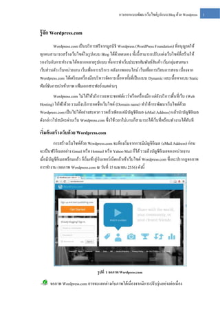 การออกแบบพัฒนาเว็บไซต์รูปแบบ Blog ด้วย Wordpress

รู้จก Wordpress.com
ั
Wordpress.com เป็ นบริ การฟรี จากมูลนิธิ Wordpress (WordPress Foundation) ที่อนุญาตให้
ทุกคนสามารถสร้างเว็บไซต์ในรู ปแบบ Blog ได้ดวยตนเอง ทั้งนี้สามารถปรับแต่งเว็บไซต์ที่สร้างให้
้
รองรับกับการทางานได้หลากหลายรู ปแบบ ทั้งการทาเว็บประชาสัมพันธ์สินค้า เว็บกลุ่มสนทนา
เว็บส่ วนตัว เว็บหน่วยงาน เว็บเพื่อการบริ การ คลังภาพออนไลน์ เว็บเพื่อการเรี ยนการสอน เนื่องจาก
Wordpress.com ได้เตรี ยมเครื่ องมือบริ หารจัดการเนื้อหาทั้งที่เป็ นแบบ Dynamic และเนื้อหาแบบ Static
ฟังก์ชนการนาเข้าภาพ แฟ้ มเอกสารฟอร์ แมตต่างๆ
ั
Wordpress.com ไม่ได้ให้บริ การเฉพาะซอฟต์แวร์ หรื อเครื่ องมือ แต่ยงบริ การพื้นที่เว็บ (Web
ั
Hosting) ให้ฟรี ดวย รวมถึงบริ การจดชื่อเว็บไซต์ (Domain name) ทาให้การพัฒนาเว็บไซต์ดวย
้
้
Wordpress.com เป็ นไปได้อย่างสะดวก รวดเร็ วเพียงแค่มีบญชีอีเมล (eMail Address) แล้วนาบัญชีอีเมล
ั
ดังกล่าวไปสมัครผ่านเว็บ Wordpress.com ซึ่ งใช้เวลาไม่นานก็สามารถได้เว็บที่พร้อมทางานได้ทนที
ั

เริ่มต้ นสร้ างเว็บด้ วย Wordpress.com
การสร้างเว็บไซต์ดวย Wordpress.com จะต้องเริ่ มจากการมีบญชีอีเมล (eMail Address) ก่อน
้
ั
จะเป็ นฟรี อีเมลอย่าง Gmail หรื อ Hotmail หรื อ Yahoo Mail ก็ได้ รวมถึงบัญชีอีเมลของหน่วยงาน
เมื่อมีบญชีอีเมลพร้อมแล้ว ก็เริ่ มเข้าสู่ อินเทอร์เน็ตแล้วเข้าเว็บไซต์ Wordpress.com ซึ่งจะปรากฏจอภาพ
ั
การทางาน (จอภาพ Wordpress.com ณ วันที่ 15 เมษายน 2556) ดังนี้

รู ปที่ 1 จอภาพ Wordpress.com

จอภาพ Wordpress.com อาจจะแตกต่างกับภาพได้เนื่องจากมีการปรับรุ่ นอย่างต่อเนื่อง

1

 