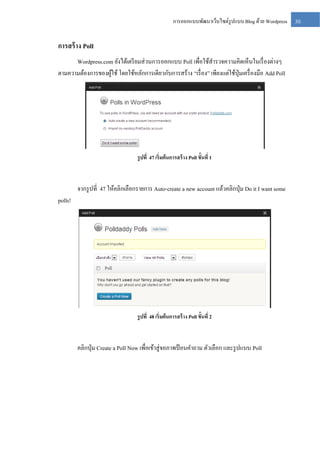 การออกแบบพัฒนาเว็บไซต์รูปแบบ Blog ด้วย Wordpress

การสร้ าง Poll
Wordpress.com ยังได้เตรี ยมส่ วนการออกแบบ Poll เพื่อใช้สารวจความคิดเห็นในเรื่ องต่างๆ
ตามความต้องการของผูใช้ โดยใช้หลักการเดียวกับการสร้าง “เรื่ อง” เพียงแต่ใช้ปุ่มเครื่ องมือ Add Poll
้

รู ปที่ 47 เริ่มต้ นการสร้ าง Poll ขั้นที่ 1

จากรู ปที่ 47 ให้คลิกเลือกรายการ Auto-create a new account แล้วคลิกปุ่ ม Do it I want some
polls!

รู ปที่ 48 เริ่มต้ นการสร้ าง Poll ขั้นที่ 2

คลิกปุ่ ม Create a Poll Now เพื่อเข้าสู่ จอภาพป้ อนคาถาม ตัวเลือก และรู ปแบบ Poll

30

 