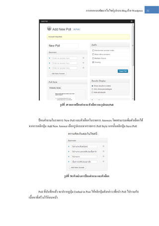 การออกแบบพัฒนาเว็บไซต์รูปแบบ Blog ด้วย Wordpress

รู ปที่ 49 จอภาพป้ อนคาถาม ตัวเลือก และรู ปแบบ Poll

ป้ อนคาถามในรายการ New Poll และตัวเลือกในรายการ Answers โดยสามารถเพิ่มตัวเลือกได้
จากการคลิกปุ่ ม Add New Answer เลือกรู ปแบบจากรายการ Poll Style จากนั้นคลิกปุ่ ม Save Poll

รู ปที่ 50 ตัวอย่ างการป้ อนคาถาม และตัวเลือก

Poll ที่บนทึกแล้ว จะปรากฏปุ่ ม Embed in Post ให้คลิกปุ่ มดังกล่าว เพื่อนา Poll ไปรวมกับ
ั
เนื้อหาที่สร้างไว้ก่อนหน้า

31

 