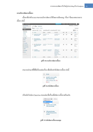 การออกแบบพัฒนาเว็บไซต์รูปแบบ Blog ด้วย Wordpress

การบริหารจัดการเนือหา
้
เนื้อหาที่นาเข้าระบบ สามารถบริ หารจัดการได้โดยการเลือกเมนู “เรื่ อง” ซึ่งจะแสดงรายการ
เนื้อหา ดังนี้

รู ปที่ 55 การบริหารจัดการเนือหา
้

สามารถนาเมาส์ช้ ีที่ชื่อเรื่ องแต่ละเรื่ อง เพื่อเลือกคาสั่งจัดการเนื้อหา ดังนี้

รู ปที่ 56 คาสั่งจัดการเนือหา
้

หรื อคลิกในช่อง Check box ของแต่ละชื่อเรื่ องเพื่อจัดการเนื้อหาพร้อมกัน

รู ปที่ 57 คาสั่งจัดการเนือหาแบบชุด
้

34

 