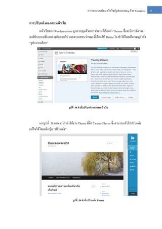 การออกแบบพัฒนาเว็บไซต์รูปแบบ Blog ด้วย Wordpress

การปรับแต่ งจอภาพหน้ าเว็บ
หน้าเว็บของ Wordpress.com ถูกควบคุมด้วยการทางานที่เรี ยกว่า Themes ซึ่งจะมีการจัดวาง
องค์ประกอบที่แตกต่างกันออกไป การตรวจสอบว่าขณะนี้เลือกใช้ Theme ใด ทาได้โดยเลือกเมนูคาสัง
่
“รู ปแบบบล็อก”

รู ปที่ 58 คาสั่งปรับแต่ งจอภาพหน้ าเว็บ

จากรู ปที่ 58 แสดงว่ากาลังใช้งาน Theme ที่ชื่อ Twenty Eleven ซึ่งสามารถเข้าไปปรับแต่ง
แก้ไขได้โดยคลิกปุ่ ม “ปรับแต่ง”

รู ปที่ 59 คาสั่งปรับแต่ ง Theme

35

 