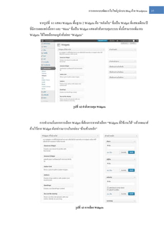 การออกแบบพัฒนาเว็บไซต์รูปแบบ Blog ด้วย Wordpress

จากรู ปที่ 61 แสดง Widgets พื้นฐาน 2 Widgets คือ “คลังเก็บ” ซึ่งเป็ น Widget ที่แสดงเดือน/ปี
ที่มีการเผยแพร่ เนื้อหา และ “Meta” ซึ่งเป็ น Widget แสดงคาสั่งควบคุมระบบ ทั้งนี้สามารถเพิ่ม/ลบ
Widgets ได้โดยเลือกเมนูคาสั่งย่อย “Widgets”

รู ปที่ 62 คาสั่งควบคุม Widgets

การทางานเริ่ มจากการเลือก Widget ที่ตองการจากตัวเลือก “Widgets ที่ใช้งานได้” แล้วกดเมาส์
้
ค้างไว้ลาก Widget ดังกล่าวมาวางในกล่อง “ด้านข้างหลัก”

รู ปที่ 63 การเลือก Widgets

37

 
