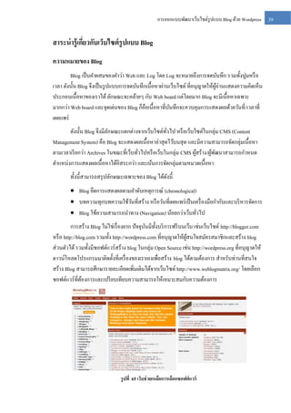 การออกแบบพัฒนาเว็บไซต์รูปแบบ Blog ด้วย Wordpress

สาระน่ ารู้เกียวกับเว็บไซต์ รูปแบบ Blog
่
ความหมายของ Blog
Blog เป็ นคาผสมของคาว่า Web และ Log โดย Log จะหมายถึงการจดบันทึก รวมทั้งปูมหรื อ
เวลา ดังนั้น Blog จึงเป็ นรู ปแบบการจดบันทึกเนื้อหาผ่านเว็บไซต์ ที่อนุญาตให้ผอ่านแสดงความคิดเห็น
ู้
ประกอบเนื้อหาของเราได้ ลักษณะจะคล้ายๆ กับ Web board แต่โดยมาก Blog จะมีเนื้อหาเฉพาะ
มากกว่า Web board และจุดเด่นของ Blog ก็คือเนื้อหาที่บนทึกจะควบคุมการแสดงผลด้วยวันที่ /เวลาที่
ั
เผยแพร่
ดังนั้น Blog จึงมีลกษณะแตกต่างจากเว็บไซต์ทวไป หรื อเว็บไซต์ในกลุ่ม CMS (Content
ั
ั่
Management System) คือ Blog จะแสดงผลเนื้อหาล่าสุ ดไว้บนสุ ด และมีความสามารถจัดกลุ่มเนื้อหา
ตามเวลาเรี ยกว่า Archives ในขณะที่เว็บทัวไปหรื อเว็บในกลุ่ม CMS ผูสร้าง/ผูพฒนาสามารถกาหนด
้
้ ั
่
ตาแหน่งการแสดงผลเนื้อหาได้อิสระกว่า และเน้นการจัดกลุ่มตามหมวดเนื้อหา
ทั้งนี้สามารถสรุ ปลักษณะเฉพาะของ Blog ได้ดงนี้
ั
 Blog ยึดการแสดงผลตามลาดับเหตุการณ์ (chronological)
 บทความทุกบทความใช้วนที่สร้าง หรื อวันที่เผยแพร่ เป็ นเครื่ องมือกากับและบริ หารจัดการ
ั
 Blog ใช้ความสามารถนาทาง (Navigation) น้อยกว่าเว็บทัวไป
่
การสร้าง Blog ไม่ใช่เรื่ องยาก ปั จจุบนมีท้ งบริ การฟรี บนเว็บ เช่นเว็บไซต์ http://blogger.com
ั ั
หรื อ http://blog.com รวมทั้ง http://wordpress.com ที่อนุญาตให้ผสนใจสมัครสมาชิกและสร้าง blog
ู้
ส่ วนตัวได้ รวมทั้งมีซอฟต์แวร์ สร้าง blog ในกลุ่ม Open Source เช่น http://wordpress.org ที่อนุญาตให้
ดาวน์โหลดโปรแกรมมาติดตั้งที่เครื่ องของเราเองเพื่อสร้าง blog ได้ตามต้องการ สาหรับท่านที่สนใจ
สร้าง Blog สามารถศึกษารายละเอียดเพิ่มเติมได้จากเว็บไซต์ http://www.weblogmatrix.org/ โดยเลือก
ซอฟต์แวร์ ที่ตองการและเปรี ยบเทียบความสามารถให้เหมาะสมกับความต้องการ
้

รู ปที่ 65 เว็บช่ วยเหลือการเลือกซอฟต์ แวร์

39

 