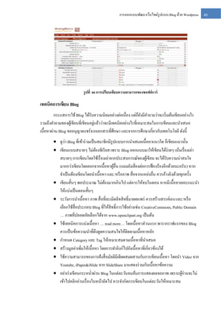 การออกแบบพัฒนาเว็บไซต์รูปแบบ Blog ด้วย Wordpress

รู ปที่ 66 การเปรียบเทียบความสามารถของซอฟต์ แวร์

เทคนิคการเขียน Blog
กระแสการใช้ Blog ได้รับความนิยมอย่างต่อเนื่อง แต่ก็ยงมีคาถามว่าจะเริ่ มต้นเขียนอย่างไร
ั
่
รวมถึงคาถามของผูเ้ ขียนที่เขียนอยูแล้วว่าจะมีเทคนิคอย่างไรที่เหมาะสมในการเขียนและนาเสนอ
เนื้อหาผ่าน Blog ขออนุญาตแชร์ จากเอกสารที่ศึกษา และจากการศึกษาเกี่ยวกับเทคโนโลยี ดังนี้
่
 ดูวา Blog ที่เข้าร่ วมเป็ นสมาชิกมีรูปแบบการนาเสนอเนื้อหาแนวใด ก็เขียนแนวนั้น
 เขียนแบบสบายๆ ไม่ตองซี เรี ยส เพราะ Blog ออกแบบมาให้เขียนได้ง่ายๆ เน้นเรื่ องเล่า
้
สบายๆ การเขียนโดยใช้เรื่ องเล่าจากประสบการณ์ของผูเ้ ขียน จะได้รับความน่าสนใจ
มากกว่าเขียนโดยลอกจากเนื้อหาผูอื่น (แถมยังเสี่ ยงต่อการฟ้ องร้องอีกด้วยนะครับ ) หาก
้
จาเป็ นต้องเขียนโดยนาเนื้อหา และ/หรื อภาพ สื่ อจากแหล่งอื่น ควรอ้างอิงด้วยทุกครั้ง
 เขียนสั้นๆ พอประมาณ ไม่ตองมากเกินไป แต่ควรให้จบในตอน หากมี เนื้อหาเยอะแนะนา
้
ให้แบ่งเป็ นตอนสั้นๆ
 ระวังการนาเนื้อหา ภาพ สื่ อที่ละเมิดลิขสิ ทธิ์ มาเผยแพร่ ควรสร้างสรรค์เอง และ/หรื อ
เลือกใช้สื่อประกอบ Blog ที่ให้สิทธิ์ การใช้อย่างเช่น CreativeCommons, Public Domain
… ภาพที่ปลอดภัยเลือกได้จาก www.openclipart.org เป็ นต้น
 ใช้เทคนิคการแบ่งเนื้อหา … read more… โดยเนื้อหาส่ วนแรก พารากราฟแรกของ Blog
ควรเป็ นข้อความนาที่ดึงดูดความสนใจให้ติดตามเนื้อหาหลัก
 กาหนด Category และ Tag ให้เหมาะสมตามเนื้อหาที่นาเสนอ
 สร้างมูลค่าเพิ่มให้เนื้อหา โดยการทาลิงก์ไปยังเนื้อหาที่เกี่ยวข้องได้
 ใช้ความสามารถของการฝังสื่ อมัลติมีเดียผสมผสานกับการเขียนเนื้อหา โดยนา Video จาก
Youtube, iPaper&iSlide จาก SlideShare มาแสดงร่ วมกับเนื้อหาข้อความ
 อย่าเร่ งเขียนกระหน่ าผ่าน Blog ในแต่ละวันจนล้นการแสดงผลจอภาพ เพราะผูอ่านจะไม่
้
เข้าไปคลิกอ่านเรื่ องในหน้าถัดไป ควรจากัดการเขียนในแต่ละวันให้เหมาะสม

40

 