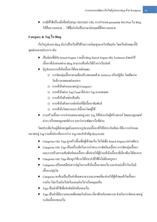 การออกแบบพัฒนาเว็บไซต์รูปแบบ Blog ด้วย Wordpress

 กรณี ที่ใช้เครื่ องมือที่สนับสนุน SEO/SEF URL ควรกาหนด permalink ของ Post ใน Blog
ให้สื่อความหมาย … ใช้ชื่อกากับเป็ นภาษาอังกฤษที่สื่อความหมาย

Category & Tag ใน Blog
เว็บในรู ปแบบ Blog นับว่าเป็ นเว็บที่ได้รับความนิยมสู งมากในปั จจุ บน โดยเว็บลักษณะนี้มี
ั
จุดเด่นหลายประการ เช่น
ั
 เป็ นมิตรที่ดีกบ Search Engine รวมทั้ง Blog Search Engine เช่น Technorai ส่ งผลให้
เนื้อหาที่นาเสนอผ่าน Blog สามารถสื บค้นได้เร็ วกว่าเว็บปกติ
 มีรูปแบบการเข้าถึงเนื้อหาได้หลายลักษณะ
o การจัดกลุ่มเนื้อหาตามเดือนปี แสดงผลด้วย Archives หรื อปฏิทิน โดยยึดจาก
วันที่/เวลาเผยแพร่ เอกสาร
o การเข้าถึงผ่านหมวดหมู่ (Category)
o การเข้าถึงผ่าน Tag Cloud ที่นาเอา Tag มาแสดงผล
o การเข้าถึงด้วยช่่องสื บค้น
o การเข้าถึงด้วยการคลิกลิงก์ที่มีเนื้อหาสัมพันธ์
o การเข้าถึงโดยการเบราว์เนื้อหาโดยผูใช้
้
 การสร้างเนื้อหา การกาหนดหมวดหมู่ และ Tag ให้อิสระกับผูสร้างสรรค์ โดยละกฎเกณฑ์
้
่
ต่างๆ หรื อลดกฎเกณฑ์ต่างๆ ลงกว่าการพัฒนาเว็บที่ผาน
โดยประเด็นใหญ่ที่มกจะพูดถึงนอกจากรู ปแบบเนื้อหาที่ให้อิสระกับเขียน ก็คือ การกาหนด
ั
หมวดหมู่ Tag รวมทั้งประเด็นระหว่าง Tag และคาสาคัญ (Keyword)
 Categories และ Tags ถูกสร้างขึ้นเพื่อผูเ้ ข้าชมเว็บ ไม่ใช่เพื่อ Search Engine (อย่างเดียว)
 Categories และ Tags เป็ นเครื่ องมือในการนาทาง การจัดเรี ยงเนื้อหา การจัดกลุ่มเนื้อหา
และการสร้างความสัมพันธ์ของเนื้อหา เพื่อช่วยให้ผอ่านเข้าถึงเนื้อหาที่เกี่ยวข้องได้สะดวก
ู้
 Categories และ Tags ต้องถูกใช้งานได้ง่าย คาที่ใช้จึงไม่ตองหรู หรา
้
่
 Categories เปรี ยบเสมือนสารบัญในการเข้าถึงเนื้อหาของเว็บ และช่วยบ่งชี้วาในเว็บมี
เนื้อหากลุ่มใด
 Categories จะต้องเป็ นเป็ นคาที่เฉพาะเจาะจงมากพอที่จะช่วยให้ผเู ้ ข้าชมเข้าใจเนื้อหา
ภายใน ไม่กว้างเกินไปหรื อแคบเกินไป หรื อคลุมเครื อ
 Tags เป็ นคาที่ใช้เพื่อทาดัชนีคาค้นของเว็บ
 Tags เป็ นคาที่มีความหมายเพียงพอในตัวเอง เกี่ยวข้องกับบทความ ช่วยในการจัดหมวดหมู่
ระดับเนื้อหาของเว็บ

41

 