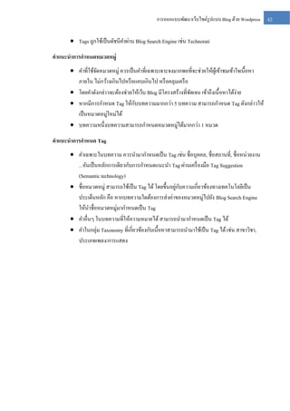 การออกแบบพัฒนาเว็บไซต์รูปแบบ Blog ด้วย Wordpress

 Tags ถูกใช้เป็ นดัชนีคาผ่าน Blog Search Engine เช่น Technorati
คาแนะนาการกาหนดหมวดหมู่
 คาที่ใช้จดหมวดหมู่ ควรเป็ นคาที่เฉพาะเจาะจงมากพอที่จะช่วยให้ผเู ้ ข้าชมเข้าใจเนื้อหา
ั
ภายใน ไม่กว้างเกินไปหรื อแคบเกินไป หรื อคลุมเครื อ
 โดยคาดังกล่าวจะต้องช่วยให้เว็บ Blog มีโครงสร้างที่ชดเจน เข้าถึงเนื้ อหาได้ง่าย
ั
ั
 หากมีการกาหนด Tag ให้กบบทความมากกว่า 5 บทความ สามารถกาหนด Tag ดังกล่าวให้
เป็ นหมวดหมู่ใหม่ได้
 บทความหนึ่งบทความสามารถกาหนดหมวดหมู่ได้มากกว่า 1 หมวด
คาแนะนาการกาหนด Tag
 คาเฉพาะในบทความ ควรนามากาหนดเป็ น Tag เช่น ชื่อบุคคล, ชื่อสถานที่, ชื่อหน่วยงาน
.. อันเป็ นหลักการเดียวกับการกาหนดแนะนา Tag ผ่านเครื่ องมือ Tag Suggestion
(Semantic technology)
่ ั
 ชื่อหมวดหมู่ สามารถใช้เป็ น Tag ได้ โดยขึ้นอยูกบความเกี่ยวข้องทางเทคโนโลยีเป็ น
ประเด็นหลัก คือ หากบทความใดต้องการส่ งค่าของหมวดหมู่ไปยัง Blog Search Engine
ให้นาชื่อหมวดหมู่มากาหนดเป็ น Tag
 คาอื่นๆ ในบทความที่ให้ความหมายได้ สามารถนามากาหนดเป็ น Tag ได้
 คาในกลุ่ม Taxonomy ที่เกี่ยวข้องกับเนื้อหาสามารถนามาใช้เป็ น Tag ได้ เช่น สาขาวิชา,
ประเภทเพลง/การแสดง

42

 