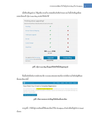การออกแบบพัฒนาเว็บไซต์รูปแบบ Blog ด้วย Wordpress

เมื่อป้ อนข้อมูลต่างๆ ได้ถูกต้อง ครบถ้วน สอดคล้องกับข้อกาหนด และไม่ซ้ ากับข้อมูลที่เคย
ลงทะเบียนแล้ว ปุ่ ม Create Blog จะเด่นให้คลิกได้

รู ปที่ 4 ปุ่ ม Create Blog ทีอนุญาตให้ คลิกได้ เมือข้ อมูลสมบูรณ์
่
่

ซึ่ งเมื่อคลิกยืนยันการสมัครสมาชิก ระบบจะแสดงจอภาพแจ้งการส่ งข้อความไปยังบัญชีอีเมล
ที่ลงทะเบียน ดังนี้

รู ปที่ 5 ข้ อความแสดงการส่ งข้ อมูลไปยังอีเมลทีลงทะเบียน
่

ั
จากรู ปที่ 5 ให้เข้าสู่ ระบบอีเมลที่ใช้ลงทะเบียนไว้กบ Wordpress ตัวอย่างคือเข้าสู่ บริ การ Gmail
นันเอง
่

4

 