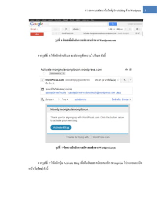การออกแบบพัฒนาเว็บไซต์รูปแบบ Blog ด้วย Wordpress

รู ปที่ 6 อีเมลเพือยืนยันการสมัครสมาชิกจาก Wordpress.com
่

จากรู ปที่ 6 ให้คลิกอ่านอีเมล จะปรากฏข้อความในอีเมล ดังนี้

รู ปที่ 7 ข้ อความยืนยันการสมัครสมาชิกจาก Wordpress.com

จากรู ปที่ 7 ให้คลิกปุ่ ม Activate Blog เพื่อยืนยันการสมัครสมาชิก Wordpress โปรแกรมจะเปิ ด
หน้าเว็บใหม่ ดังนี้

5

 