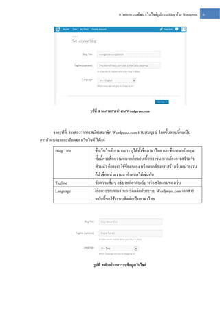 การออกแบบพัฒนาเว็บไซต์รูปแบบ Blog ด้วย Wordpress

รู ปที่ 8 จอภาพการทางาน Wordpress.com

จากรู ปที่ 8 แสดงว่าการสมัครสมาชิก Wordpress.com ผ่านสมบูรณ์ โดยขั้นตอนนี้จะเป็ น
การกาหนดรายละเอียดของเว็บไซต์ ได้แก่
Blog Title

Tagline
Language

ชื่อเว็บไซต์ สามารถระบุได้ท้ งชื่อภาษาไทย และชื่อภาษาอังกฤษ
ั
ทั้งนี้ควรสื่ อความหมายเกี่ยวกับเนื้อหา เช่น หากต้องการสร้างเว็บ
ส่ วนตัว ก็อาจจะใช้ชื่อตนเอง หรื อหากต้องการสร้างเว็บหน่วยงาน
ก็นาชื่อหน่วยงานมากาหนดได้เช่นกัน
ข้อความสั้นๆ อธิ บายเกี่ยวกับเว็บ หรื อสโลแกนของเว็บ
เลือกระบบภาษาในการติตด่อกับระบบ Wordpress.com เอกสาร
ฉบับนี้ขอใช้ระบบติดต่อเป็ นภาษาไทย

รู ปที่ 9 ตัวอย่ างการระบุข้อมูลเว็บไซต์

6

 