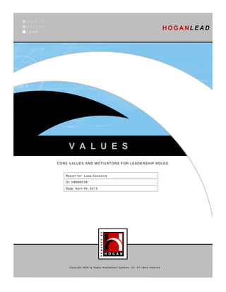 SELECT
DEVELOP
LEAD
                                                                                       H O G A NL E A D




               V A L U E S
          CORE VALUES AND MOTIVATORS FOR LEADERSHIP ROLES


             Report for: Luca Cococcia

             ID: HB696538

             Date: April 04, 2013




               Copyright 2009 by Hogan Assessment Systems, Inc. All rights reserved.
 