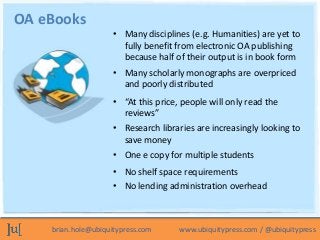 OA eBooks
                     • Many disciplines (e.g. Humanities) are yet to
                       fully benefit from electronic OA publishing
                       because half of their output is in book form
                     • Many scholarly monographs are overpriced
                       and poorly distributed
                     • “At this price, people will only read the
                       reviews”
                     • Research libraries are increasingly looking to
                       save money
                     • One e copy for multiple students
                     • No shelf space requirements
                     • No lending administration overhead



    brian.hole@ubiquitypress.com      www.ubiquitypress.com / @ubiquitypress
 