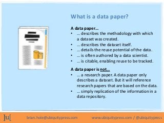 What is a data paper?
                        A data paper…
                        • … describes the methodology with which
                           a dataset was created.
                        • … describes the dataset itself.
                        • … details the reuse potential of the data.
                        • … is often authored by a data scientist.
                        • … is citable, enabling reuse to be tracked.
                        A data paper is not…
                        • … a research paper. A data paper only
                           describes a dataset. But it will reference
                           research papers that are based on the data.
                        • … simply replication of the information in a
                           data repository.



brian.hole@ubiquitypress.com       www.ubiquitypress.com / @ubiquitypress
 