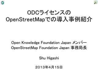 ODCライセンスの
OpenStreetMapでの導入事例紹介


 Open Knowledge Foundation Japan メンバー
 OpenStreetMap Foundation Japan 事務局長

              Shu Higashi

            ２０１３年４月１５日
 