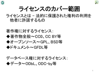 ライセンスのカバー範囲
ライセンスとは – 法的に保護された権利の利用を
 他者に許諾するもの

著作権に対するライセンス：
◆著作物全般～CC0、CC BY等
◆オープンソース～GPL、BSD等
◆ドキュメント～GFDL等

データベース権に対するライセンス：
◆データ～ODbL、ODC-by等
                           9
 