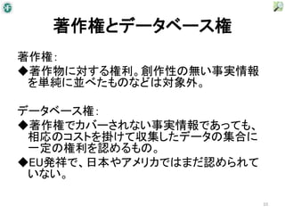 著作権とデータベース権
著作権：
◆著作物に対する権利。創作性の無い事実情報
 を単純に並べたものなどは対象外。

データベース権：
◆著作権でカバーされない事実情報であっても、
 相応のコストを掛けて収集したデータの集合に
 一定の権利を認めるもの。
◆EU発祥で、日本やアメリカではまだ認められて
 いない。

                          10
 