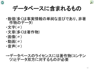 データベースに含まれるもの
・数値(多くは事実情報の単純な並びであり、非著
 作物のデータ)
・文字(〃)
・文章(多くは著作物)
・画像(〃)
・動画(〃)
・音声(〃)

→データベースのライセンスには著作物(コンテン
 ツ)とデータ双方に対するものが必要
                          12
 