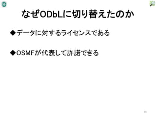 なぜODbLに切り替えたのか
◆データに対するライセンスである

◆OSMFが代表して許諾できる




                   16
 