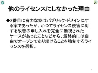 他のライセンスにしなかった理由
◆2番目に有力な案はパブリック・ドメインにす
 る案であったが、かつてライセンス侵害に対
 する改善の申し入れを完全に無視された
 ケースがあったことなどから、最終的には自
 由でオープンであり続けることを強制するライ
 センスを選択。




                     18
 