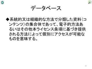 データベース
◆系統的又は組織的な方法で分類した資料（コ
 ンテンツ）の集合体であって、電子的方法あ
 るいはその他本ライセンス条項に基づき提供
 される方法によって個別にアクセスが可能な
 ものを意味する。




                    23
 