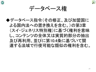 データベース権
◆データベース指令（その修正、及び加盟国に
 よる国内法への置き換えを含む。）の第3章
 （スイ・ジェネリス特別権）に基づく権利を意味
 し、コンテンツの全体又は実質的部分の抽出
 及び再利用、並びに第10.4条に基づいて関
 連する法域で行使可能な類似の権利を含む。




                      24
 