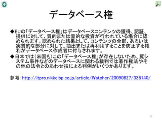 データベース権
◆EUの「データベース権」はデータベースコンテンツの獲得、認証、
 提供に対して、質的または量的な投資が行われている場合に認
 められます。認められた結果として、コンテンツの全部、あるいは
 実質的な部分に対して、抽出または再利用することを防止する権
 利がデータベース作成者に付与されます。
◆日本では（米国も）この「データベース権」が存在しないため、翼シ
 ステム事件などのデータベースに関わる裁判では著作権法やそ
 の他の法令とのあわせ技による判例がいくつかあります。

参考: http://itpro.nikkeibp.co.jp/article/Watcher/20090827/336140/




                                                               25
 