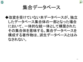 集合データベース
◆改変を受けていない本データベースが、独立
 したデータベース集合体の一部となった場合
 において、一体的な統一体として構築された
 その集合体を意味する。集合データベースを
 構成する著作物は、派生データベースとはみ
 なされない。




                    26
 