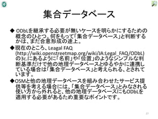 集合データベース
◆ ODbLを継承する必要が無いケースを明らかにするための
 概念のひとつ。何をもって「集合データベース」と判断する
 かは、まだ合意形成の途上。
◆現在のところ、Leagal FAQ
 (http://wiki.openstreetmap.org/wiki/JA:Legal_FAQ/ODbL)
 の3c.にあるように「名前」や「位置」のようなシンプルな判
 断基準だけで他の地理データベースとゆるやかに連携し
 ている場合は「集合データベース」と考えられる、とされて
 います。
◆OSMと他の地理データベースを組み合わせたサービス提
 供等を考える場合には、「集合データベース」とみなされる
 使い方から外れると、他の地理データベースにもODbLを
 適用する必要があるため重要なポイントです。

                                                      27
 
