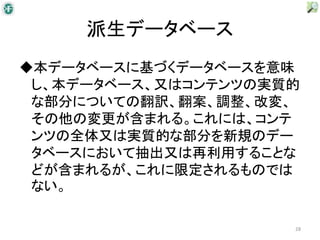 派生データベース
◆本データベースに基づくデータベースを意味
 し、本データベース、又はコンテンツの実質的
 な部分についての翻訳、翻案、調整、改変、
 その他の変更が含まれる。これには、コンテ
 ンツの全体又は実質的な部分を新規のデー
 タベースにおいて抽出又は再利用することな
 どが含まれるが、これに限定されるものでは
 ない。

                     28
 