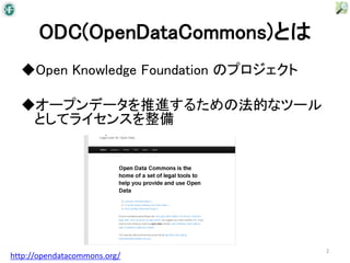 ODC(OpenDataCommons)とは
  ◆Open Knowledge Foundation のプロジェクト

  ◆オープンデータを推進するための法的なツール
   としてライセンスを整備




                                       2
http://opendatacommons.org/
 