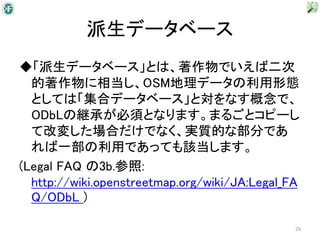 派生データベース
◆「派生データベース」とは、著作物でいえば二次
  的著作物に相当し、OSM地理データの利用形態
  としては「集合データベース」と対をなす概念で、
  ODbLの継承が必須となります。まるごとコピーし
  て改変した場合だけでなく、実質的な部分であ
  れば一部の利用であっても該当します。
(Legal FAQ の3b.参照:
  http://wiki.openstreetmap.org/wiki/JA:Legal_FA
  Q/ODbL )

                                               29
 