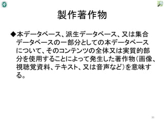 製作著作物
◆本データベース、派生データベース、又は集合
 データベースの一部分としての本データベース
 について、そのコンテンツの全体又は実質的部
 分を使用することによって発生した著作物（画像、
 視聴覚資料、テキスト、又は音声など）を意味す
 る。




                       30
 