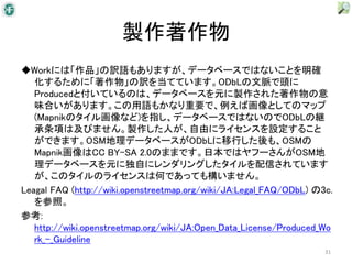 製作著作物
◆Workには「作品」の訳語もありますが、データベースではないことを明確
   化するために「著作物」の訳を当てています。ODbLの文脈で頭に
   Producedと付いているのは、データベースを元に製作された著作物の意
   味合いがあります。この用語もかなり重要で、例えば画像としてのマップ
   (Mapnikのタイル画像など)を指し、データベースではないのでODbLの継
   承条項は及びません。製作した人が、自由にライセンスを設定すること
   ができます。OSM地理データベースがODbLに移行した後も、OSMの
   Mapnik画像はCC BY-SA 2.0のままです。日本ではヤフーさんがOSM地
   理データベースを元に独自にレンダリングしたタイルを配信されています
   が、このタイルのライセンスは何であっても構いません。
Leagal FAQ (http://wiki.openstreetmap.org/wiki/JA:Legal_FAQ/ODbL) の3c.
   を参照。
参考:
   http://wiki.openstreetmap.org/wiki/JA:Open_Data_License/Produced_Wo
   rk_-_Guideline
                                                                    31
 