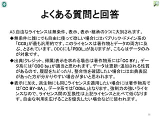 よくある質問と回答
A3.自由なライセンスは無条件、表示、表示・継承の3つに大別されます。
◆無条件に誰にでも自由に使って欲しい場合にはパブリック・ドメイン系の
   「CC0」が最も汎用的です。このライセンスは著作物とデータの両方に及
   ぶ、とされています。ODCにも「PDDL」がありますが、こちらはデータのみ
   が対象です。
◆出典(クレジット、帰属)表示を求める場合は著作物系には「CC BY」、デー
   タ系には「ODC by」が適当と思われます。データは更新・追加される性質
   があるので、履歴をたどったり、整合性を確認したい場合には出典表記
   があった方が分かりやすい場合が多いと思われます。
◆表示に加え、派生物にも同じライセンスを適用したい場合には著作物系で
   は「CC BY-SA」、データ系では「ODbL」となります。強制力の強いライセ
   ンスなので、ライセンス間の互換性は上記ライセンスと比べて低くなりま
   す。自由な利用を広げることを優先したい場合などに使われます。


                                         38
 