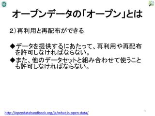 オープンデータの「オープン」とは
  ２）再利用と再配布ができる

  ◆データを提供するにあたって、再利用や再配布
   を許可しなければならない。
  ◆また、他のデータセットと組み合わせて使うこと
   も許可しなければならない。




                                                    5
http://opendatahandbook.org/ja/what-is-open-data/
 