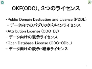 OKF(ODC)、３つのライセンス
・Public Domain Dedication and License (PDDL)
 - データ向けのパブリックドメインライセンス
・Attribution License (ODC-By)
- データ向けの表示ライセンス
・Open Database License (ODC-ODbL)
- データ向けの表示・継承ライセンス


                                           8
 