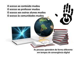O acesso ao conteúdo mudou
O acesso ao professor mudou
O acesso aos outros alunos mudou
O acesso às comunidades mudou




                      As pessoas aprendem de forma diferente 
                         em tempos de convergência digital
 