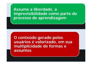 Assume a liberdade, a
imprevisibilidade como parte do
processo de aprendizagem




O conteúdo gerado pelos
usuários é valorizado, em sua
multiplicidade de formas e
assuntos
 