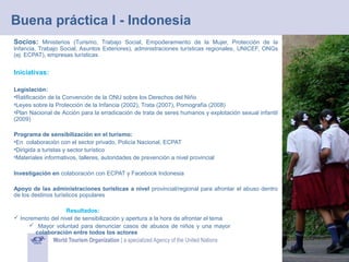 Buena práctica I - Indonesia
Socios: Ministerios (Turismo, Trabajo Social, Empoderamiento de la Mujer, Protección de la

Infancia, Trabajo Social, Asuntos Exteriores), administraciones turísticas regionales, UNICEF, ONGs
(ej: ECPAT), empresas turísticas

Iniciativas:
Legislación:
•Ratificación de la Convención de la ONU sobre los Derechos del Niño
•Leyes sobre la Protección de la Infancia (2002), Trata (2007), Pornografía (2008)
•Plan Nacional de Acción para la erradicación de trata de seres humanos y explotación sexual infantil
(2009)
Programa de sensibilización en el turismo:
•En colaboración con el sector privado, Policía Nacional, ECPAT
•Dirigida a turistas y sector turístico
•Materiales informativos, talleres, autoridades de prevención a nivel provincial
Investigación en colaboración con ECPAT y Facebook Indonesia
Apoyo de las administraciones turísticas a nivel provincial/regional para afrontar el abuso dentro
de los destinos turísticos populares
Resultados:
 Incremento del nivel de sensibilización y apertura a la hora de afrontar el tema
 Mayor voluntad para denunciar casos de abusos de niños y una mayor
colaboración entre todos los actores

 