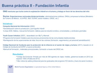 Buena práctica II - Fundación Infantia
ONG mexicana que lucha contra la explotación infantil en el turismo y trabaja en favor de los derechos del niño
Socios: Organizaciones nacionales &internacionales, administraciones públicas, ONGs y empresas turísticas (Ministerio
de Turismo de México , ILO-IPEC, IBLF, ECPAT, sector hotelero, CROC, etc.)

Iniciativas:
Campaña Nacional de Información (2002)
•Sensibilización sobre la prostitución y pornografía infantil
•Líneas SOS, folletos, manual de formación, talleres para la industria turística, universidades, y sindicatos gremiales
Youth Career Initiative (2007), desarollado con IBLF y Marriott
•Programa de formación hotelera para los jóvenes provenientes de las comunidades desfavorecidas
•Reintegración de los supervivientes de trata; foco en las victimas (formación, seguimiento) y el personal (sensibilización)
Código Nacional de Conducta para la protección de la infancia en el sector de viajes y turismo (2011), basado en el
Código de Conducta de ECPAT y nuevos protocolos
•Manual de formación , materiales promocionales, formación a través del CROC etc.

Resultados:
Código de Conducta: firmado por más de 500 agentes de viajes, hoteles, gobiernos locales en 2012 (se
esperan 1000 a finales de 2013)
Alto índice de salida profesional para los graduados del programa YCI (dentro y fuera de sector turístico)

 