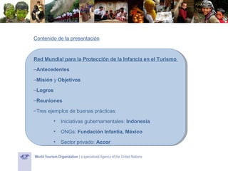 Contenido de la presentación

Red Mundial para la Protección de la Infancia en el Turismo
–Antecedentes
–Misión y Objetivos
–Logros
–Reuniones
–Tres ejemplos de buenas prácticas:
•

Iniciativas gubernamentales: Indonesia

•

ONGs: Fundación Infantia, México

•

Sector privado: Accor

 