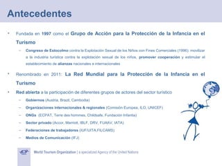 Antecedentes
•

Fundada en 1997 como el Grupo de Acción para la Protección de la Infancia en el

Turismo
–

Congreso de Estocolmo contra la Explotación Sexual de los Niños con Fines Comerciales (1996): movilizar
a la industria turística contra la explotación sexual de los niños, promover cooperación y estimular el
establecimiento de alianzas nacionales e internacionales

•

Renombrado en 2011: La Red Mundial para la Protección de la Infancia en el

Turismo
•

Red abierta a la participación de diferentes grupos de actores del sector turístico
–

Gobiernos (Austria, Brazil, Cambodia)

–

Organizaciones internacionales & regionales (Comisión Europea, ILO, UNICEF)

–

ONGs (ECPAT, Terre des hommes, Childsafe, Fundación Infantia)

–

Sector privado (Accor, Marriott, IBLF, DRV, FUAAV, IATA)

–

Federaciones de trabajadores (IUF/UITA,FILCAMS)

–

Medios de Comunicación (IFJ)

 