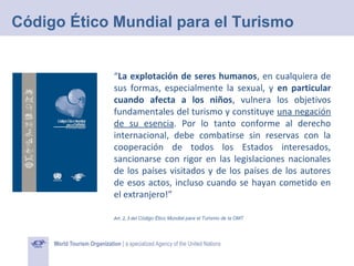 Código Ético Mundial para el Turismo

“La explotación de seres humanos, en cualquiera de
sus formas, especialmente la sexual, y en particular
cuando afecta a los niños, vulnera los objetivos
fundamentales del turismo y constituye una negación
de su esencia. Por lo tanto conforme al derecho
internacional, debe combatirse sin reservas con la
cooperación de todos los Estados interesados,
sancionarse con rigor en las legislaciones nacionales
de los países visitados y de los países de los autores
de esos actos, incluso cuando se hayan cometido en
el extranjero!”
Art. 2, 3 del Código Ético Mundial para el Turismo de la OMT

 