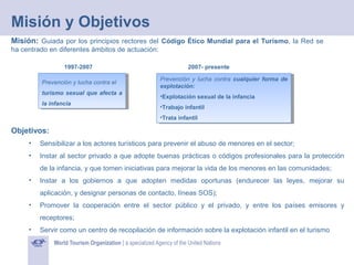 Misión y Objetivos
Misión: Guiada por los principios rectores del Código Ético Mundial para el Turismo, la Red se
ha centrado en diferentes ámbitos de actuación:
1997-2007
Prevención yylucha contra el
Prevención lucha contra el
turismo sexual que afecta aa
turismo sexual que afecta
la infancia
la infancia

2007- presente
Prevención yylucha contra cualquier forma de
Prevención lucha contra cualquier forma de
explotación:
explotación:
•Explotación sexual de la infancia
•Explotación sexual de la infancia
•Trabajo infantil
•Trabajo infantil
•Trata infantil
•Trata infantil

Objetivos:
•

Sensibilizar a los actores turísticos para prevenir el abuso de menores en el sector;

•

Instar al sector privado a que adopte buenas prácticas o códigos profesionales para la protección
de la infancia, y que tomen iniciativas para mejorar la vida de los menores en las comunidades;

•

Instar a los gobiernos a que adopten medidas oportunas (endurecer las leyes, mejorar su
aplicación, y designar personas de contacto, líneas SOS);

•

Promover la cooperación entre el sector público y el privado, y entre los países emisores y
receptores;

•

Servir como un centro de recopilación de información sobre la explotación infantil en el turismo

 