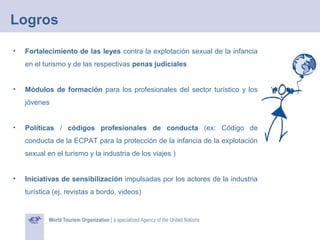 Logros
•

Fortalecimiento de las leyes contra la explotación sexual de la infancia
en el turismo y de las respectivas penas judiciales

•

Módulos de formación para los profesionales del sector turístico y los
jóvenes

•

Políticas / códigos profesionales de conducta (ex: Código de
conducta de la ECPAT para la protección de la infancia de la explotación
sexual en el turismo y la industria de los viajes )

•

Iniciativas de sensibilización impulsadas por los actores de la industria
turística (ej. revistas a bordo, videos)

 